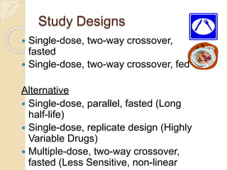 Study Designs
 Single-dose, two-way crossover,
fasted
 Single-dose, two-way crossover, fed
Alternative
 Single-dose, parallel, fasted (Long
half-life)
 Single-dose, replicate design (Highly
Variable Drugs)
 Multiple-dose, two-way crossover,
fasted (Less Sensitive, non-linear
 