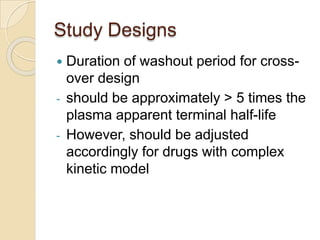 Study Designs
 Duration of washout period for cross-
over design
- should be approximately > 5 times the
plasma apparent terminal half-life
- However, should be adjusted
accordingly for drugs with complex
kinetic model
 