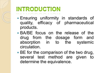  Ensuring uniformity in standards of
quality, efficacy of pharmaceutical
products.
 BA/BE focus on the release of the
drug from the dosage form and
absorption in to the systemic
circulation.
 BE for the comparison of the two drug,
several test method are given to
determine the equivalence.
 