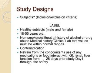 Study Designs
 Subjects? (Inclusion/exclusion criteria)
LABEL
 Healthy subjects (male and female)
 18-55 years old,
 Non-smokers/without a history of alcohol or drug
abuse Medical history/Clinical Lab test values
must be within normal ranges
 Contraindication
 Refrain from the concomitants use of any
medications or food interact with GI, renal, liver
function from 28 days prior study Day1
through the safety.
 