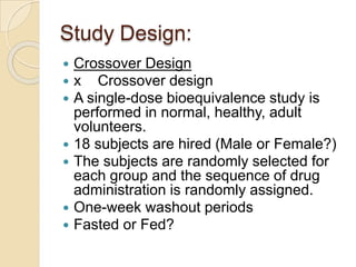 Study Design:
 Crossover Design
 x Crossover design
 A single-dose bioequivalence study is
performed in normal, healthy, adult
volunteers.
 18 subjects are hired (Male or Female?)
 The subjects are randomly selected for
each group and the sequence of drug
administration is randomly assigned.
 One-week washout periods
 Fasted or Fed?
 