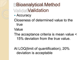 Bioanalytical Method
Validation
 Accuracy
Closeness of determined value to the
true
Value
The acceptance criteria is mean value <
15% deviation from the true value.
At LOQ(limit of quantification), 20%
deviation is acceptable
 