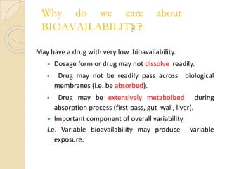 Why do we care about
BIOAVAILABILITY?
May have a drug with very low bioavailability.
• Dosage form or drug may not dissolve readily.
• Drug may not be readily pass across biological
membranes (i.e. be absorbed).
• Drug may be extensively metabolized during
absorption process (first-pass, gut wall, liver).
 Important component of overall variability
i.e. Variable bioavailability may produce variable
exposure.
 
