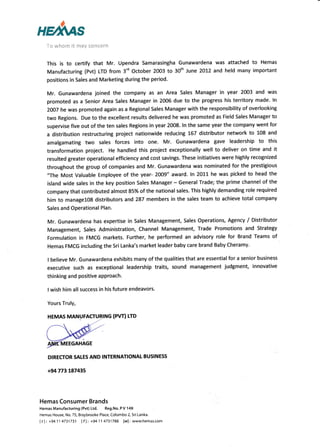 up*us
Ta whorn it may eone€rn
This is to certify that Mr. Upendra Samarasingha Gunawardena was attached to Hemas
Manufacturing (Pvt) LTD from 3'd October 2003 to 30'h June 2OL2 and held many important
positions in Sales and Marketing during the period-
Mr. Gunawardena joined the company as an Area Sales Manager in year 2003 and was
promoted as a Senior Area Sales Manager in 2006 due to the progress his territory made. ln
2O07 he was prornoted again as a Regional Sales Manager with the responsibility of overlooking
two Regions. Due to the excellent results delivered he was promoted as Field Sales Manager to
supervise five out of the ten sales Regions in year 2008. ln the same year the company went for
a distribution resructuring project nationwide reducing 167 distributor network to 108 and
amalgamating two sales forces into one. Mr. Gunawardena gave leadership to this
transformation project. He handled this project exceptionally well to deliver on time and it
resulted greater operational efficiency and cost savings. These initiatives were highly recognized
throughout the group of companies and Mr. Gunawardena was nominated for the prestigious
"The Most Valuable Employee of the year- 2009" award. ln 2O1L he was picked to head the
island wide sales in the key position Sales Manager - General Trade; the prime channel of the
company that contributed almost 85% of the national sales. This highly demanding role required
him to managelgS distributors and 287 members in the sales team to achieve total company
Sales and Operational Plan.
Mr. Gunawardena has expertise in Sales Management, Sales Operations, Agency / Distributor
Management, Sales Administration, Channel Management, Trade Promotions and Strategy
Formulation in FMCG markets. Further, he performed an advisory role for Brand Teams of
Hemas FMCG including the Sri Lanka's market leader baby care brand Baby Cheramy.
I believe Mr. Gunawardena exhibits many of the qualities that are essential for a senior business
executive such as exceptional leadership traits, sound management judgment, innovative
thinking and positive aPProach.
I wish him all success in his future endeavors.
Yours Truly,
HEMAS MANUFACTURING (PvT) trD
DIRECTOR SATES AND INTERNATIONAL BUSINESS
+94771187435
Hemas Consumer Brands
Hemas Manufacturing (Pvt) Ltd, Reg.No. P V 149
Hemas House, No, 75, Braybrooke Place, Co.lombo 2. Sri l-anka.
Itli +9411 4731731 lf): +9411 4731788 [w]: www.hemas.com
 