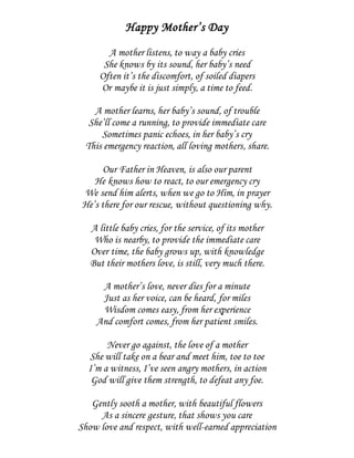 Happy Mother’s Day
A mother listens, to way a baby cries
She knows by its sound, her baby’s need
Often it’s the discomfort, of soiled diapers
Or maybe it is just simply, a time to feed.
A mother learns, her baby’s sound, of trouble
She’ll come a running, to provide immediate care
Sometimes panic echoes, in her baby’s cry
This emergency reaction, all loving mothers, share.
Our Father in Heaven, is also our parent
He knows how to react, to our emergency cry
We send him alerts, when we go to Him, in prayer
He’s there for our rescue, without questioning why.
A little baby cries, for the service, of its mother
Who is nearby, to provide the immediate care
Over time, the baby grows up, with knowledge
But their mothers love, is still, very much there.
A mother’s love, never dies for a minute
Just as her voice, can be heard, for miles
Wisdom comes easy, from her experience
And comfort comes, from her patient smiles.
Never go against, the love of a mother
She will take on a bear and meet him, toe to toe
I’m a witness, I’ve seen angry mothers, in action
God will give them strength, to defeat any foe.
Gently sooth a mother, with beautiful flowers
As a sincere gesture, that shows you care
Show love and respect, with well-earned appreciation
 