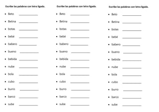 Escribe las palabras con letra ligada.
 Beto ________________
 Betina ________________
 botas ________________
 bebé ________________
 babero _______________
 bueno ________________
 bebida ________________
 nube ________________
 bola ________________
 cubo ________________
 burro ________________
 barco ________________
 sube ________________
Escribe las palabras con letra ligada.
 Beto ________________
 Betina ________________
 botas ________________
 bebé ________________
 babero _______________
 bueno ________________
 bebida ________________
 nube ________________
 bola ________________
 cubo ________________
 burro ________________
 barco ________________
 sube ________________
Escribe las palabras con letra ligada.
 Beto ________________
 Betina ________________
 botas ________________
 bebé ________________
 babero _______________
 bueno ________________
 bebida ________________
 nube ________________
 bola ________________
 cubo ________________
 burro ________________
 barco ________________
 sube ________________
 