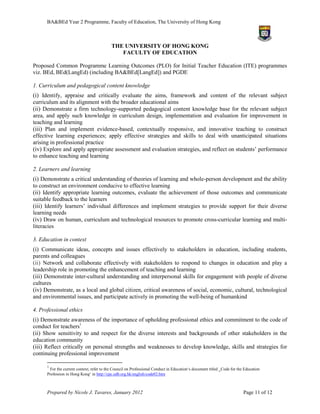 BA&BEd Year 2 Programme, Faculty of Education, The University of Hong Kong



                                            THE UNIVERSITY OF HONG KONG
                                               FACULTY OF EDUCATION

Proposed Common Programme Learning Outcomes (PLO) for Initial Teacher Education (ITE) programmes
viz. BEd, BEd(LangEd) (including BA&BEd[LangEd]) and PGDE

1. Curriculum and pedagogical content knowledge
(i) Identify, appraise and critically evaluate the aims, framework and content of the relevant subject
curriculum and its alignment with the broader educational aims
(ii) Demonstrate a firm technology-supported pedagogical content knowledge base for the relevant subject
area, and apply such knowledge in curriculum design, implementation and evaluation for improvement in
teaching and learning
(iii) Plan and implement evidence-based, contextually responsive, and innovative teaching to construct
effective learning experiences; apply effective strategies and skills to deal with unanticipated situations
arising in professional practice
(iv) Explore and apply appropriate assessment and evaluation strategies, and reflect on students’ performance
to enhance teaching and learning

2. Learners and learning
(i) Demonstrate a critical understanding of theories of learning and whole-person development and the ability
to construct an environment conducive to effective learning
(ii) Identify appropriate learning outcomes, evaluate the achievement of those outcomes and communicate
suitable feedback to the learners
(iii) Identify learners’ individual differences and implement strategies to provide support for their diverse
learning needs
(iv) Draw on human, curriculum and technological resources to promote cross-curricular learning and multi-
literacies

3. Education in context
(i) Communicate ideas, concepts and issues effectively to stakeholders in education, including students,
parents and colleagues
(ii) Network and collaborate effectively with stakeholders to respond to changes in education and play a
leadership role in promoting the enhancement of teaching and learning
(iii) Demonstrate inter-cultural understanding and interpersonal skills for engagement with people of diverse
cultures
(iv) Demonstrate, as a local and global citizen, critical awareness of social, economic, cultural, technological
and environmental issues, and participate actively in promoting the well-being of humankind

4. Professional ethics
(i) Demonstrate awareness of the importance of upholding professional ethics and commitment to the code of
conduct for teachers1.
(ii) Show sensitivity to and respect for the diverse interests and backgrounds of other stakeholders in the
education community
(iii) Reflect critically on personal strengths and weaknesses to develop knowledge, skills and strategies for
continuing professional improvement

      1
        For the current context, refer to the Council on Professional Conduct in Education‘s document titled ‗Code for the Education
      Profession in Hong Kong‘ in http://cpc.edb.org.hk/english/code02.htm



      Prepared by Nicole J. Tavares, January 2012                                                                         Page 11 of 12
 
