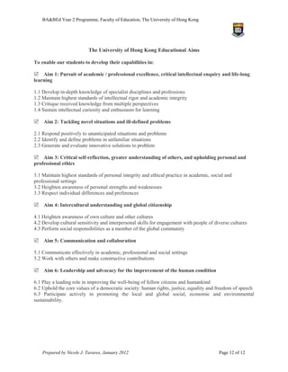 BA&BEd Year 2 Programme, Faculty of Education, The University of Hong Kong




                           The University of Hong Kong Educational Aims

To enable our students to develop their capabilities in:

Aim 1: Pursuit of academic / professional excellence, critical intellectual enquiry and life-long
learning

1.1 Develop in-depth knowledge of specialist disciplines and professions
1.2 Maintain highest standards of intellectual rigor and academic integrity
1.3 Critique received knowledge from multiple perspectives
1.4 Sustain intellectual curiosity and enthusiasm for learning

Aim 2: Tackling novel situations and ill-defined problems

2.1 Respond positively to unanticipated situations and problems
2.2 Identify and define problems in unfamiliar situations
2.3 Generate and evaluate innovative solutions to problem

Aim 3: Critical self-reflection, greater understanding of others, and upholding personal and
professional ethics

3.1 Maintain highest standards of personal integrity and ethical practice in academic, social and
professional settings
3.2 Heighten awareness of personal strengths and weaknesses
3.3 Respect individual differences and preferences

Aim 4: Intercultural understanding and global citizenship

4.1 Heighten awareness of own culture and other cultures
4.2 Develop cultural sensitivity and interpersonal skills for engagement with people of diverse cultures
4.3 Perform social responsibilities as a member of the global community

Aim 5: Communication and collaboration

5.1 Communicate effectively in academic, professional and social settings
5.2 Work with others and make constructive contributions

Aim 6: Leadership and advocacy for the improvement of the human condition

6.1 Play a leading role in improving the well-being of fellow citizens and humankind
6.2 Uphold the core values of a democratic society: human rights, justice, equality and freedom of speech
6.3 Participate actively in promoting the local and global social, economic and environmental
sustainability.




    Prepared by Nicole J. Tavares, January 2012                                           Page 12 of 12
 