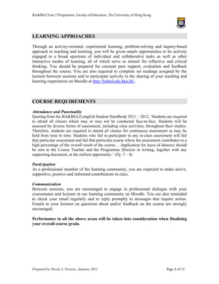 BA&BEd Year 2 Programme, Faculty of Education, The University of Hong Kong




LEARNING APPROACHES
Through an activity-oriented, experiential learning, problem-solving and inquiry-based
approach to teaching and learning, you will be given ample opportunities to be actively
engaged in a broad spectrum of individual and collaborative tasks as well as other
interactive modes of learning, all of which serve as stimuli for reflective and critical
thinking. You should be prepared for constant peer support, evaluation and feedback
throughout the course. You are also required to complete set readings assigned by the
lecturer between sessions and to participate actively in the sharing of your teaching and
learning experiences on Moodle at http://babed.edu.hku.hk/.



COURSE REQUIREMENTS
Attendance and Punctuality
Quoting from the BA&BEd (LangEd) Student Handbook 2011 – 2012, ‘Students are required
to attend all classes which may or may not be conducted face-to-face. Students will be
assessed by diverse forms of assessment, including class activities, throughout their studies.
Therefore, students are required to attend all classes for continuous assessment as may be
held from time to time. Students who fail to participate in any in-class assessment will fail
that particular assessment and fail that particular course where the assessment contributes to a
high percentage of the overall result of the course… Application for leave of absence should
be sent to the Course Teacher and the Programme Director in writing, together with any
supporting document, at the earliest opportunity.’ (Pg. 5 – 6).

Participation
As a professional member of the learning community, you are expected to make active,
supportive, positive and informed contributions in class.

Communication
Between sessions, you are encouraged to engage in professional dialogue with your
coursemates and lecturer in our learning community on Moodle. You are also reminded
to check your email regularly and to reply promptly to messages that require action.
Emails to your lecturer on questions about and/or feedback on the course are strongly
encouraged.

Performance in all the above areas will be taken into consideration when finalising
your overall course grade.




Prepared by Nicole J. Tavares, January 2012                                        Page 4 of 12
 