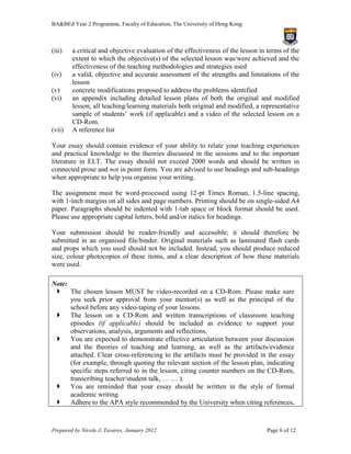 BA&BEd Year 2 Programme, Faculty of Education, The University of Hong Kong



(iii)   a critical and objective evaluation of the effectiveness of the lesson in terms of the
        extent to which the objective(s) of the selected lesson was/were achieved and the
        effectiveness of the teaching methodologies and strategies used
(iv)    a valid, objective and accurate assessment of the strengths and limitations of the
        lesson
(v)     concrete modifications proposed to address the problems identified
(vi)    an appendix including detailed lesson plans of both the original and modified
        lesson, all teaching/learning materials both original and modified, a representative
        sample of students’ work (if applicable) and a video of the selected lesson on a
        CD-Rom.
(vii)   A reference list

Your essay should contain evidence of your ability to relate your teaching experiences
and practical knowledge to the theories discussed in the sessions and to the important
literature in ELT. The essay should not exceed 2000 words and should be written in
connected prose and not in point form. You are advised to use headings and sub-headings
when appropriate to help you organise your writing.

The assignment must be word-processed using 12-pt Times Roman, 1.5-line spacing,
with 1-inch margins on all sides and page numbers. Printing should be on single-sided A4
paper. Paragraphs should be indented with 1-tab space or block format should be used.
Please use appropriate capital letters, bold and/or italics for headings.

Your submission should be reader-friendly and accessible; it should therefore be
submitted in an organised file/binder. Original materials such as laminated flash cards
and props which you used should not be included. Instead, you should produce reduced
size, colour photocopies of these items, and a clear description of how these materials
were used.

Note:
  The chosen lesson MUST be video-recorded on a CD-Rom. Please make sure
      you seek prior approval from your mentor(s) as well as the principal of the
      school before any video-taping of your lessons.
  The lesson on a CD-Rom and written transcriptions of classroom teaching
      episodes (if applicable) should be included as evidence to support your
      observations, analysis, arguments and reflections.
  You are expected to demonstrate effective articulation between your discussion
      and the theories of teaching and learning, as well as the artifacts/evidence
      attached. Clear cross-referencing to the artifacts must be provided in the essay
      (for example, through quoting the relevant section of the lesson plan, indicating
      specific steps referred to in the lesson, citing counter numbers on the CD-Rom,
      transcribing teacher/student talk, … … ).
  You are reminded that your essay should be written in the style of formal
      academic writing.
  Adhere to the APA style recommended by the University when citing references.



Prepared by Nicole J. Tavares, January 2012                                      Page 6 of 12
 