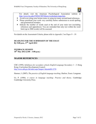 BA&BEd Year 2 Programme, Faculty of Education, The University of Hong Kong



      For details visit the American Psychological Association website at
      http://www.liu.edu/CWIS/CWP/library/workshop/citapa.htm.
     Avoid over-citing your lecture notes or using too many second-hand references.
     Please proofread your work very carefully before submission to avoid spelling
        and grammatical mistakes.
     Indicate the number of words used at the end of your main text (excluding
        references and appendices). You are reminded that only text within the word
        limit (up to 2000 words) will be assessed.

For details on the Assessment Criteria, please refer to Appendix 2 on Pages 9 – 10.


DEADLINE FOR THE SUBMISSION OF THE ESSAY
By 5:00 p.m., 17th April 2012


FEEDBACK SESSION
18th May 2012 (2:00 – 3:00 p.m.)


MAJOR REFERENCES

CDC (1999). Syllabuses for secondary schools English Language Secondary 1 – 5. Hong
Kong: Curriculum Development Council.
http://www.edb.gov.hk/index.aspx?langno=1&nodeID=2770

Harmer, J. (2007). The practice of English language teaching. Harlow, Essex: Longman.

Ur, P. (1996). A course in language teaching: Practice and theory. Cambridge:
Cambridge University Press.




Prepared by Nicole J. Tavares, January 2012                                   Page 7 of 12
 