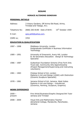 RESUME
HORACE ALTIMOND DONOVAN
PERSONAL DETAILS
Address: 3 Victory Gardens, Off Arima Old Road, Arima,
Trinidad and Tobago, W.I.
Telephone No: (868) 283-8180 Date of Birth: 15th
October 1959
E-mail: opio.ja50@yahoo.com.
CSME no: 3703
EDUCATION & QUALIFICATION
1997 – 1998 Middlesex University, London
Postgraduate Certificate in Business Information
Technology
1989 – 1991 University of Greenwich, Avery Hill, London
B. Ed Secondary Education: Design & Technology
Specialist
1986 – 1987 Gulbenkian Foundation Scheme (Free Form Arts
Trust Ltd). Community Arts Apprenticeship
(Project Management/Supervising and instructing
volunteers)
1981 – 1983 Chelsea School of Art, London
Diploma in Art and Design (LDAD) with Distinction
(Ceramic Sculpture Specialist)
1978 – 1981 Jamaica School of Art, Jamaica, West Indies
Diploma in Art and Design – transferred
(Ceramics, Painting, Sculpture, Graphics)
WORK EXPERIENCE
2009 – Fine Artist/Illustrator/Graphic Designer/Art Tutor
present Jamaica and Trinidad
2008 – 2009 Visual Arts and Mathematics Teacher
deCarteret College, Mandeville, Manchester,
Jamaica
 