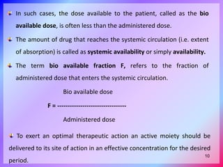 In such cases, the dose available to the patient, called as the bio
available dose, is often less than the administered dose.
The amount of drug that reaches the systemic circulation (i.e. extent
of absorption) is called as systemic availability or simply availability.
The term bio available fraction F, refers to the fraction of
administered dose that enters the systemic circulation.
Bio available dose
F = ---------------------------------
Administered dose
To exert an optimal therapeutic action an active moiety should be
delivered to its site of action in an effective concentration for the desired
period.
10
 