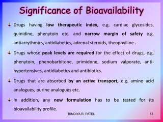 Significance of Bioavailability
Drugs having low therapeutic index, e.g. cardiac glycosides,
quinidine, phenytoin etc. and narrow margin of safety e.g.
antiarrythmics, antidiabetics, adrenal steroids, theophylline .
Drugs whose peak levels are required for the effect of drugs, e.g.
phenytoin, phenobarbitone, primidone, sodium valporate, anti-
hypertensives, antidiabetics and antibiotics.
Drugs that are absorbed by an active transport, e.g. amino acid
analogues, purine analogues etc.
In addition, any new formulation has to be tested for its
bioavailability profile.
13BINDIYA R. PATEL
 