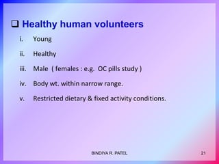  Healthy human volunteers
i. Young
ii. Healthy
iii. Male ( females : e.g. OC pills study )
iv. Body wt. within narrow range.
v. Restricted dietary & fixed activity conditions.
21BINDIYA R. PATEL
 