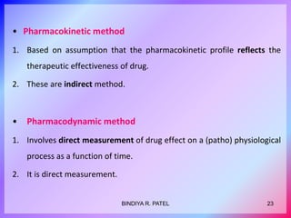 • Pharmacokinetic method
1. Based on assumption that the pharmacokinetic profile reflects the
therapeutic effectiveness of drug.
2. These are indirect method.
• Pharmacodynamic method
1. Involves direct measurement of drug effect on a (patho) physiological
process as a function of time.
2. It is direct measurement.
23BINDIYA R. PATEL
 
