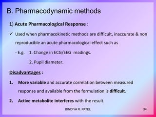 B. Pharmacodynamic methods
1) Acute Pharmacological Response :
 Used when pharmacokinetic methods are difficult, inaccurate & non
reproducible an acute pharmacological effect such as
- E.g. 1. Change in ECG/EEG readings.
2. Pupil diameter.
Disadvantages :
1. More variable and accurate correlation between measured
response and available from the formulation is difficult.
2. Active metabolite interferes with the result.
34BINDIYA R. PATEL
 