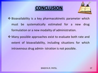  Bioavailability is a key pharmacokinetic parameter which
must be systematically estimated for a new drug
formulation or a new modality of administration.
 Many possible approaches exist to evaluate both rate and
extent of bioavailability, including situations for which
intravenous drug admin- istration is not possible.
37BINDIYA R. PATEL
 