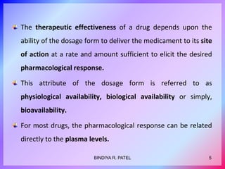 The therapeutic effectiveness of a drug depends upon the
ability of the dosage form to deliver the medicament to its site
of action at a rate and amount sufficient to elicit the desired
pharmacological response.
This attribute of the dosage form is referred to as
physiological availability, biological availability or simply,
bioavailability.
For most drugs, the pharmacological response can be related
directly to the plasma levels.
5BINDIYA R. PATEL
 