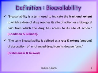  “Bioavailability is a term used to indicate the fractional extent
to which a dose of drug reaches its site of action or a biological
fluid from which the drug has access to its site of action.”
(Goodman & Gillman).
 “The term Bioavailability is defined as a rate & extent (amount)
of absorption of unchanged drug from its dosage form.”
(Brahmankar & Jaiswal)
6BINDIYA R. PATEL
 