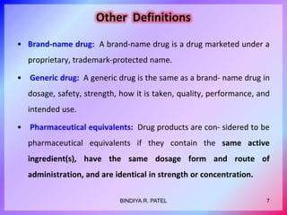Other Definitions
• Brand-name drug: A brand-name drug is a drug marketed under a
proprietary, trademark-protected name.
• Generic drug: A generic drug is the same as a brand- name drug in
dosage, safety, strength, how it is taken, quality, performance, and
intended use.
• Pharmaceutical equivalents: Drug products are con- sidered to be
pharmaceutical equivalents if they contain the same active
ingredient(s), have the same dosage form and route of
administration, and are identical in strength or concentration.
7BINDIYA R. PATEL
 