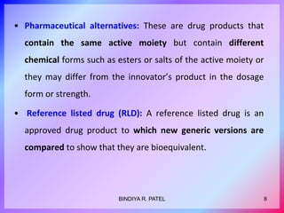 • Pharmaceutical alternatives: These are drug products that
contain the same active moiety but contain different
chemical forms such as esters or salts of the active moiety or
they may differ from the innovator’s product in the dosage
form or strength.
• Reference listed drug (RLD): A reference listed drug is an
approved drug product to which new generic versions are
compared to show that they are bioequivalent.
8BINDIYA R. PATEL
 