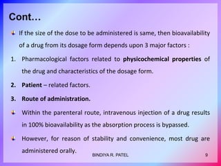 If the size of the dose to be administered is same, then bioavailability
of a drug from its dosage form depends upon 3 major factors :
1. Pharmacological factors related to physicochemical properties of
the drug and characteristics of the dosage form.
2. Patient – related factors.
3. Route of administration.
Within the parenteral route, intravenous injection of a drug results
in 100% bioavailability as the absorption process is bypassed.
However, for reason of stability and convenience, most drug are
administered orally.
9BINDIYA R. PATEL
 
