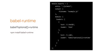 babel-runtime
babel?optional[]=runtime
module.exports ?= ?{ ?
 ? ? ? ?entry: ?"./js/main", ?
 ? ? ? ?output: ?{ ?
 ? ? ? ? ? ? ? ?filename: ?"example.js" ?
 ? ? ? ?}, ?
 ? ? ? ?module: ?{ ?
 ? ? ? ? ?loaders: ?[ ?
 ? ? ? ? ? ? { ?
 ? ? ? ? ? ?  ? test: ?/.html$/, ?
 ? ? ? ? ? ?  ? loader: ?'html' ?
 ? ? ? ? ? ? }, ?
 ? ? ? ? ? ? ?{ ?
 ? ? ? ? ? ? ? ? ? ?test: ?/.js$/, ?
 ? ? ? ? ? ? ? ? ? ?loader: ?'babel?optional[]=runtime' ?
 ? ? ? ? ? ? ?} ?
 ? ? ? ? ?] ?
 ? ? ? ?} ?
};
npm install babel-runtime
 