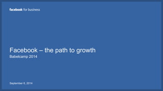 Facebook – the path to growth 
Babelcamp 2014 
September 6, 2014 
 