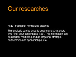 Our researches 
FND - Facebook normalized distance 
This analysis can be used to understand what users 
who “like” your content also “like”. This information can 
be used for marketing and ad targeting, strategic 
partnerships and sponsorships, etc. 
 