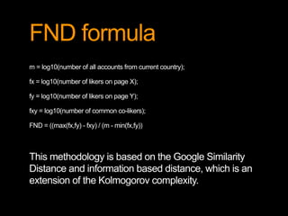FND formula 
m = log10(number of all accounts from current country); 
fx = log10(number of likers on page X); 
fy = log10(number of likers on page Y); 
fxy = log10(number of common co-likers); 
FND = ((max(fx,fy) - fxy) / (m - min(fx,fy)) 
This methodology is based on the Google Similarity 
Distance and information based distance, which is an 
extension of the Kolmogorov complexity. 
 
