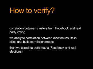 How to verify? 
correlation between clusters from Facebook and real 
party voting 
we analyze correlation between election results in 
cities and build correlation matrix 
than we correlate both matrix (Facebook and real 
elections) 
 