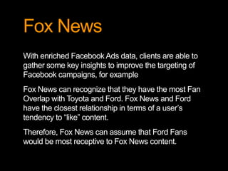 Fox News 
With enriched Facebook Ads data, clients are able to 
gather some key insights to improve the targeting of 
Facebook campaigns, for example 
Fox News can recognize that they have the most Fan 
Overlap with Toyota and Ford. Fox News and Ford 
have the closest relationship in terms of a user’s 
tendency to “like” content. 
Therefore, Fox News can assume that Ford Fans 
would be most receptive to Fox News content. 
 