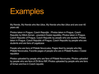 Examples 
My friends, My friends who like Ulice, My friends who like Ulice and are over 40 
years old 
Photos taken in Prague, Czech Republic , Photos taken in Prague, Czech 
Republic by Miloš Zeman - prezident České republiky, Photos taken in Prague, 
Czech Republic of Prague, Czech Republic by people who are student, Photos 
taken in Prague, Czech Republic of Prague, Czech Republic by people who are 
students and are fans of Legalizace 
People who are fans of Přátelé Novoruska, Pages liked by people who like 
Přátelé Novoruska, Favorite pages of people who are in Přátelé Ruska v České 
republice 
Photos uploaded by people who are fans of Přátelé Novoruska, Photos uploaded 
by people who are fans of Žít Brno RIP, Photos uploaded by people who are fans 
of 4chan and live in Czech republic 
 