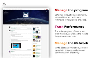 Manage the program
Schedule innovation assignments,
set deadlines and automatic
reminders to keep users engaged.
Track Performance
Track the progress of teams and
their mentors, as well as the results
they achieve over time.
Manage the Network
Write posts & newsletters, allocate
experts to projects, and manage
communication effectively
 