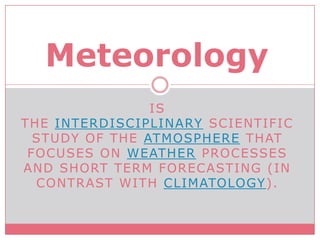 is the interdisciplinary scientific study of the atmosphere that focuses on weather processes and short term forecasting (in contrast with climatology). Meteorology  