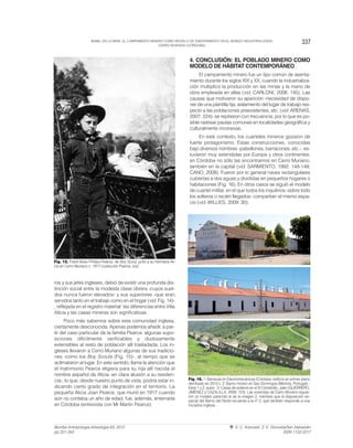 ros y sus jefes ingleses, debió de existir una profunda dis-
tinción social entre la modesta clase obrera -cuyos suel-
dos nunca fueron elevados- y sus superiores -que eran
servidos tanto en el trabajo como en el hogar (vid. Fig. 14)-
, reflejada en el registro material: las diferencias entre Villa
Alicia y las casas mineras son significativas.
Poco más sabemos sobre esta comunidad inglesa,
ciertamente desconocida. Apenas podemos añadir, a par-
tir del caso particular de la familia Pearce, algunas supo-
siciones difícilmente verificables y dudosamente
extensibles al resto de población allí trasladada. Los in-
gleses llevaron a Cerro Muriano algunas de sus tradicio-
nes -como los Boy Scouts (Fig. 15)-, al tiempo que se
aclimataron al lugar. En este sentido, llama la atención que
el matrimonio Pearce eligiera para su hija allí nacida el
nombre español de Alicia -en clara alusión a su residen-
cia-, lo que, desde nuestro punto de vista, podría estar in-
dicando cierto grado de integración en el territorio. La
pequeña Alicia Joan Pearce, que murió en 1917 cuando
aún no contaba un año de edad, fue, además, enterrada
en Córdoba (entrevista con Mr Martin Pearce).
4. CONCLUSIÓN: EL POBLADO MINERO COMO
MODELO DE HÁBITAT CONTEMPORÁNEO
El campamento minero fue un tipo común de asenta-
miento durante los siglos XIX y XX, cuando la industrializa-
ción multiplicó la producción en las minas y la mano de
obra empleada en ellas (vid. CARLONI, 2006: 145). Las
causas que motivaron su aparición -necesidad de dispo-
ner de una plantilla fija, aislamiento del lugar de trabajo res-
pecto a las poblaciones preexistentes, etc. (vid. ARENAS,
2007: 224)- se repitieron con frecuencia, por lo que es po-
sible rastrear pautas comunes en localidades geográfica y
culturalmente inconexas.
En este contexto, los cuarteles mineros gozaron de
fuerte protagonismo. Estas construcciones, conocidas
bajo diversos nombres -pabellones, barracones, etc.-, es-
tuvieron muy extendidas por Europa y otros continentes;
en Córdoba no sólo las encontramos en Cerro Muriano,
también en la capital (vid. SARMIENTO, 1992: 148-149;
CANO, 2008). Fueron por lo general naves rectangulares
cubiertas a dos aguas y divididas en pequeños hogares o
habitaciones (Fig. 16). En otros casos se siguió el modelo
de cuartel militar, en el que todos los inquilinos -sobre todo
los solteros o recién llegados- compartían el mismo espa-
cio (vid. WILLIES, 2009: 30).
337BABEL EN LA MINA. EL CAMPAMENTO MINERO COMO MODELO DE ASENTAMIENTO EN EL MUNDO INDUSTRIALIZADO:
CERRO MURIANO (CÓRDOBA).
Munibe Antropologia-Arkeologia 63, 2012
pp.321-343
S. C. Aranzadi. Z. E. Donostia/San Sebastián
ISSN 1132-2217
Fig. 15. Frank Brian Phillips Pearce, de Boy Scout, junto a su hermana Ali-
cia en Cerro Muriano c. 1917 (colección Pearce, s/a).
Fig. 16. 1: Barracas en Electromecánicas (Córdoba -edificio en primer plano
derribado en 2012-). 2: Barrio minero en Sao Domingos (Mértola, Portugal) -
fotos 1 y 2: autor-. 3: Casas de solteros en el El Centenillo, Jaén (GUERRERO,
JIMÉNEZ y CAZALILLA, 2008: 123). Las viviendas de Cerro Muriano siguie-
ron un modelo parecido al de la imagen 2, mientras que la disposición es-
pacial del Barrio del Norte recuerda a la nº 3, que también responde a una
iniciativa inglesa.
 