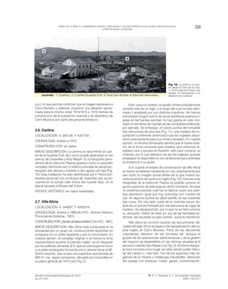 e.p.), lo que permite confirmar que la imagen pertenece a
Cerro Muriano y, además, proponer una datación aproxi-
mada para la misma: entre 1914/1915 y 1919, fechas de
construcción de la susodicha vivienda y de abandono de
Cerro Muriano por parte del personal británico.
2.6. Cantina
LOCALIZACIÓN: X: 345126; Y: 4207761.
CRONOLOGÍA: anterior a 1912.
CONSTRUIDO POR: sin datos.
BREVE DESCRIPCIÓN: La cantina se situó frente al cuar-
tel de la Guardia Civil, tal y como puede apreciarse en los
planos de Cavanillas y Ruiz Mayán. En la fotografía pano-
rámica de la colección Pearce aparece como un pequeño
complejo dominado por un edificio principal de planta rec-
tangular, dos alturas y cubierta a dos aguas con teja (Fig.
10). Esta instalación ha sido identificada por F. Penco (en-
trevista personal) con el bloque de viviendas que se en-
cuentra en la actual calle Acera del Cuartel Viejo, en el
lateral opuesto al Museo del Cobre.
APUNTE HISTÓRICO: sin datos reseñables.
2.7. Villa Alicia
LOCALIZACIÓN: X: 344007; Y: 4206318.
CRONOLOGÍA: anterior a 1899 (A.H.P.C. -Archivo Histórico
Provincial de Córdoba-, 1901).
CONSTRUIDOPOR:¿familiadeBaenaMolero?(A.H.P.C.,1901).
BREVE DESCRIPCIÓN: Villa Alicia está compuesta en la
actualidad por un grupo de construcciones repartidas en
el espacio sin un orden aparente y aún en crecimiento. En
nuestra opinión, el complejo original -o al menos la zona
representativa durante el periodo inglés- es el integrado
por los edificios ubicados al S, que se distribuyen en torno
a un patio rectangular formando una U abierta hacia el NE.
Dicho conjunto, que ocupa una superficie aproximada de
800 m2, fue, según pensamos, dibujado por Cavanillas en
su plano general de 1915 (vid. Fig. 2).
Esta casa ha estado ocupada ininterrumpidamente
durante más de un siglo, a lo largo del cual ha sido refor-
mada y ampliada por sus distintos inquilinos. No hemos
encontrado ningún indicio de obras durante la estancia in-
glesa en las fuentes escritas; no hay gastos en este con-
cepto en los libros de cuentas de las compañías británicas,
por ejemplo. Sin embargo, en varios puntos del inmueble
hay estructuras de pino tea (Fig. 11), una madera de im-
portación (continente americano) que los ingleses adqui-
rieron profusamente para sus minas y lavadero. En nuestra
opinión, no tendría demasiado sentido que el dueño ante-
rior de la finca comprara esta madera -que entonces re-
sultaba cara y escasa en España- sólo para construir su
vivienda, por lo que debieron de ser los ingleses quienes
emplearan la disponible en sus almacenes para aclimatar
la residencia a su gusto.
Aun cuando el estado de conservación de Villa Alicia
es bueno al haberse mantenido en uso, precisamente por
esa razón su imagen actual difiere de la que mostró du-
rante el periodo de usufructo inglés (Fig. 12). Gracias a las
fotografías de la colección Pearce es posible conocer al-
gunos aspectos de esta casa en dicho momento. Aunque
no podemos precisar cuál fue su fábrica -pues sus pare-
des estuvieron, igual que hoy, enlucidas con mortero de
cal-, en algunos puntos se utilizó ladrillo; en las cubiertas
teja curva. Por otro lado, parte de la vivienda estuvo do-
tada de un porche formado por una estructura de vigas de
madera. Ha desaparecido, por lo que no es fácil conocer
su ubicación. Debió de estar en una de las fachadas ex-
teriores -las opuestas al patio central-, quizá la meridional.
Villa Alicia se convirtió durante las dos primeras dé-
cadas del siglo XX en el espacio de representación del ca-
pital inglés en Cerro Muriano. Parte de las decisiones
importantes debieron de ser tomadas allí, aunque el
grueso de las operaciones administrativas y de la gestión
del negocio se desarrollaría en las oficinas situadas al N
del pozo maestro San Rafael (vid. Fig. 2). Al mismo tiempo,
la finca funcionó como lugar de retiro donde poder disfru-
tar del campo o, más bien, huir de los aspectos más ne-
gativos de la minería y metalurgia industriales: alteración
del paisaje con residuos, ruidos, gases, contaminación,
329BABEL EN LA MINA. EL CAMPAMENTO MINERO COMO MODELO DE ASENTAMIENTO EN EL MUNDO INDUSTRIALIZADO:
CERRO MURIANO (CÓRDOBA).
Munibe Antropologia-Arkeologia 63, 2012
pp.321-343
S. C. Aranzadi. Z. E. Donostia/San Sebastián
ISSN 1132-2217
Fig. 10. La cantina y el cuar-
tel desde el Cerro de la Coja,
c. 1912 (colección Pearce, s/a,
detalle; la interpretación y la
datación son nuestras).
 