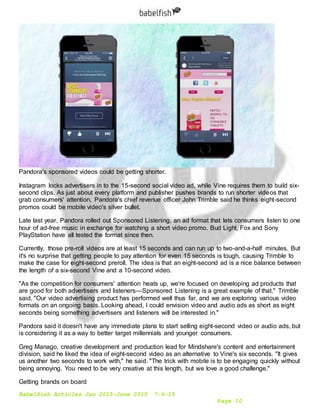 Babelfish Articles Jan 2015-June 2015 7-6-15
Page 10
Pandora's sponsored videos could be getting shorter.
Instagram locks advertisers in to the 15-second social video ad, while Vine requires them to build six-
second clips. As just about every platform and publisher pushes brands to run shorter videos that
grab consumers' attention, Pandora's chief revenue officer John Trimble said he thinks eight-second
promos could be mobile video's silver bullet.
Late last year, Pandora rolled out Sponsored Listening, an ad format that lets consumers listen to one
hour of ad-free music in exchange for watching a short video promo. Bud Light, Fox and Sony
PlayStation have all tested the format since then.
Currently, those pre-roll videos are at least 15 seconds and can run up to two-and-a-half minutes. But
it's no surprise that getting people to pay attention for even 15 seconds is tough, causing Trimble to
make the case for eight-second preroll. The idea is that an eight-second ad is a nice balance between
the length of a six-second Vine and a 10-second video.
"As the competition for consumers' attention heats up, we're focused on developing ad products that
are good for both advertisers and listeners—Sponsored Listening is a great example of that," Trimble
said. "Our video advertising product has performed well thus far, and we are exploring various video
formats on an ongoing basis. Looking ahead, I could envision video and audio ads as short as eight
seconds being something advertisers and listeners will be interested in."
Pandora said it doesn't have any immediate plans to start selling eight-second video or audio ads, but
is considering it as a way to better target millennials and younger consumers.
Greg Manago, creative development and production lead for Mindshare's content and entertainment
division, said he liked the idea of eight-second video as an alternative to Vine's six seconds. "It gives
us another two seconds to work with," he said. "The trick with mobile is to be engaging quickly without
being annoying. You need to be very creative at this length, but we love a good challenge."
Getting brands on board
 
