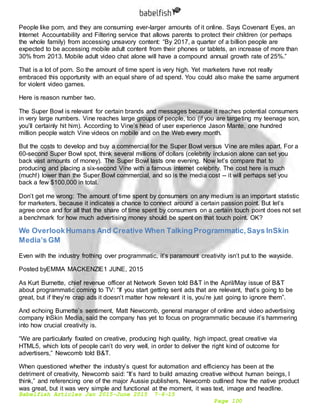 Babelfish Articles Jan 2015-June 2015 7-6-15
Page 100
People like porn, and they are consuming ever-larger amounts of it online. Says Covenant Eyes, an
Internet Accountability and Filtering service that allows parents to protect their children (or perhaps
the whole family) from accessing unsavory content: “By 2017, a quarter of a billion people are
expected to be accessing mobile adult content from their phones or tablets, an increase of more than
30% from 2013. Mobile adult video chat alone will have a compound annual growth rate of 25%.”
That is a lot of porn. So the amount of time spent is very high. Yet marketers have not really
embraced this opportunity with an equal share of ad spend. You could also make the same argument
for violent video games.
Here is reason number two.
The Super Bowl is relevant for certain brands and messages because it reaches potential consumers
in very large numbers. Vine reaches large groups of people, too (if you are targeting my teenage son,
you’ll certainly hit him). According to Vine’s head of user experience Jason Mante, one hundred
million people watch Vine videos on mobile and on the Web every month.
But the costs to develop and buy a commercial for the Super Bowl versus Vine are miles apart. For a
60-second Super Bowl spot, think several millions of dollars (celebrity inclusion alone can set you
back vast amounts of money). The Super Bowl lasts one evening. Now let’s compare that to
producing and placing a six-second Vine with a famous internet celebrity. The cost here is much
(much!) lower than the Super Bowl commercial, and so is the media cost -- it will perhaps set you
back a few $100,000 in total.
Don’t get me wrong: The amount of time spent by consumers on any medium is an important statistic
for marketers, because it indicates a chance to connect around a certain passion point. But let’s
agree once and for all that the share of time spent by consumers on a certain touch point does not set
a benchmark for how much advertising money should be spent on that touch point. OK?
We OverlookHumans And Creative When TalkingProgrammatic,Says InSkin
Media’s GM
Even with the industry frothing over programmatic, it’s paramount creativity isn’t put to the wayside.
Posted byEMMA MACKENZIE1 JUNE, 2015
As Kurt Burnette, chief revenue officer at Network Seven told B&T in the April/May issue of B&T
about programmatic coming to TV: “If you start getting sent ads that are relevant, that’s going to be
great, but if they’re crap ads it doesn’t matter how relevant it is, you’re just going to ignore them”.
And echoing Burnette’s sentiment, Matt Newcomb, general manager of online and video advertising
company InSkin Media, said the company has yet to focus on programmatic because it’s hammering
into how crucial creativity is.
“We are particularly fixated on creative, producing high quality, high impact, great creative via
HTML5, which lots of people can’t do very well, in order to deliver the right kind of outcome for
advertisers,” Newcomb told B&T.
When questioned whether the industry’s quest for automation and efficiency has been at the
detriment of creativity, Newcomb said: “It’s hard to build amazing creative without human beings, I
think,” and referencing one of the major Aussie publishers, Newcomb outlined how the native product
was great, but it was very simple and functional at the moment, it was text, image and headline.
 