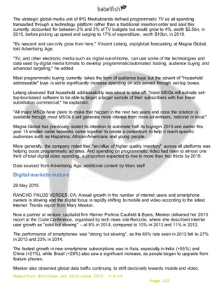 Babelfish Articles Jan 2015-June 2015 7-6-15
Page 102
The strategic global media unit of IPG Mediabrands defined programmatic TV as all spending
transacted through a technology platform rather than a traditional insertion order and said this
currently accounted for between 2% and 3% of TV budgets but would grow to 4%, worth $2.5bn, in
2015, before picking up speed and surging to 17% of expenditure, worth $10bn, in 2019.
"It's nascent and can only grow from here," Vincent Letang, evp/global forecasting at Magna Global,
told Advertising Age.
"TV, and other electronic media such as digital out-of-home, can use some of the technologies and
data used by digital media formats to develop programmatic/automated trading, audience buying and
advanced targeting," he added.
Most programmatic buying currently takes the form of audience buys but the advent of "household
addressable" buys is set to significantly increase spending on ads served through set-top boxes.
Letang observed that household addressability was about to take off: "more MSOs will activate set-
top-box-based software to be able to target a larger sample of their subscribers with live linear
substitution commercial," he explained.
"All major MSOs have plans to make that happen in the next two years and once the solution is
available through most MSOs it will generate more interest from more advertisers, national or local."
Magna Global has previously stated its intention to automate half its buyingin 2015 and earlier this
year 15 smaller cable networks came together to create a consortium to help it reach specific
audiences such as Hispanics, African-Americans and young people.
More generally, the company noted that "an influx of higher quality inventory" across all platforms was
helping boost programmatic ad rates. And spending on programmatic video had risen to almost one
third of total digital video spending, a proportion expected to rise to more than two thirds by 2019.
Data sourced from Advertising Age; additional content by Warc staff
Digital markets mature
29 May 2015
RANCHO PALOS VERDES, CA: Annual growth in the number of internet users and smartphone
owners is slowing and the digital focus is rapidly shifting to mobile and video according to the latest
Internet Trends report from Mary Meeker.
Now a partner at venture capitalist firm Kleiner Perkins Caufield & Byers, Meeker delivered her 2015
report at the Code Conference, organised by tech news site Re/code, where she described internet
user growth as "solid but slowing" – at 8% in 2014, compared to 10% in 2013 and 11% in 2012.
The performance of smartphones was "strong but slowing", as the 65% rate seen in 2012 fell to 27%
in 2013 and 23% in 2014.
The fastest growth in new smartphone subscriptions was in Asia, especially in India (+55%) and
China (+21%), while Brazil (+28%) also saw a significant increase, as people began to upgrade from
feature phones.
Meeker also observed global data traffic continuing to shift decisively towards mobile and video.
 