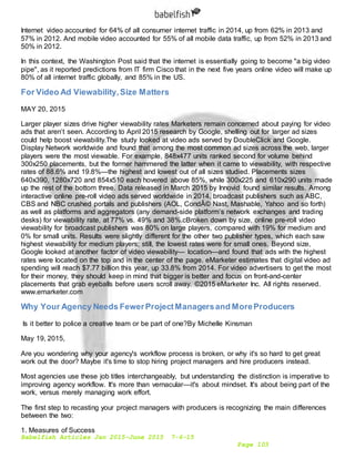 Babelfish Articles Jan 2015-June 2015 7-6-15
Page 103
Internet video accounted for 64% of all consumer internet traffic in 2014, up from 62% in 2013 and
57% in 2012. And mobile video accounted for 55% of all mobile data traffic, up from 52% in 2013 and
50% in 2012.
In this context, the Washington Post said that the internet is essentially going to become "a big video
pipe", as it reported predictions from IT firm Cisco that in the next five years online video will make up
80% of all internet traffic globally, and 85% in the US.
For Video Ad Viewability,Size Matters
MAY 20, 2015
Larger player sizes drive higher viewability rates Marketers remain concerned about paying for video
ads that aren’t seen. According to April 2015 research by Google, shelling out for larger ad sizes
could help boost viewability.The study looked at video ads served by DoubleClick and Google.
Display Network worldwide and found that among the most common ad sizes across the web, larger
players were the most viewable. For example, 848x477 units ranked second for volume behind
300x250 placements, but the former hammered the latter when it came to viewability, with respective
rates of 88.6% and 19.8%—the highest and lowest out of all sizes studied. Placements sizes
640x390, 1280x720 and 854x510 each hovered above 85%, while 300x225 and 610x290 units made
up the rest of the bottom three. Data released in March 2015 by Innovid found similar results. Among
interactive online pre-roll video ads served worldwide in 2014, broadcast publishers such as ABC,
CBS and NBC crushed portals and publishers (AOL, CondÃ© Nast, Mashable, Yahoo and so forth)
as well as platforms and aggregators (any demand-side platform’s network exchanges and trading
desks) for viewability rate, at 77% vs. 49% and 38%.cBroken down by size, online pre-roll video
viewability for broadcast publishers was 80% on large players, compared with 19% for medium and
0% for small units. Results were slightly different for the other two publisher types, which each saw
highest viewability for medium players; still, the lowest rates were for small ones. Beyond size,
Google looked at another factor of video viewability— location—and found that ads with the highest
rates were located on the top and in the center of the page. eMarketer estimates that digital video ad
spending will reach $7.77 billion this year, up 33.8% from 2014. For video advertisers to get the most
for their money, they should keep in mind that bigger is better and focus on front-and-center
placements that grab eyeballs before users scroll away. ©2015 eMarketer Inc. All rights reserved.
www.emarketer.com
Why Your Agency Needs FewerProjectManagersand MoreProducers
Is it better to police a creative team or be part of one?By Michelle Kinsman
May 19, 2015,
Are you wondering why your agency's workflow process is broken, or why it's so hard to get great
work out the door? Maybe it's time to stop hiring project managers and hire producers instead.
Most agencies use these job titles interchangeably, but understanding the distinction is imperative to
improving agency workflow. It's more than vernacular—it's about mindset. It's about being part of the
work, versus merely managing work effort.
The first step to recasting your project managers with producers is recognizing the main differences
between the two:
1. Measures of Success
 