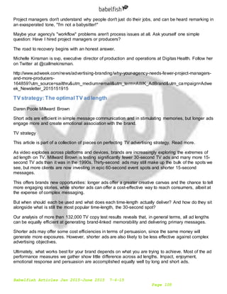 Babelfish Articles Jan 2015-June 2015 7-6-15
Page 105
Project managers don't understand why people don't just do their jobs, and can be heard remarking in
an exasperated tone, "I'm not a babysitter!"
Maybe your agency's "workflow" problems aren't process issues at all. Ask yourself one simple
question: Have I hired project managers or producers?
The road to recovery begins with an honest answer.
Michelle Kinsman is svp, executive director of production and operations at Digitas Health. Follow her
on Twitter at @callmekinsman.
http://www.adweek.com/news/advertising-branding/why-your-agency-needs-fewer-project-managers-
and-more-producers-
164859?utm_source=sailthru&utm_medium=email&utm_term=AWK_AdBrand&utm_campaign=Adwe
ek_Newsletter_2015151915
TV strategy:The optimalTV ad length
Daren Poole Millward Brown
Short ads are efficient in simple message communication and in stimulating memories, but longer ads
engage more and create emotional association with the brand.
TV strategy
This article is part of a collection of pieces on perfecting TV advertising strategy. Read more.
As video explodes across platforms and devices, brands are increasingly exploring the extremes of
ad length on TV. Millward Brown is testing significantly fewer 30-second TV ads and many more 15-
second TV ads than it was in the 1990s. Thirty-second ads may still make up the bulk of the spots we
see, but more clients are now investing in epic 60-second event spots and shorter 15-second
messages.
This offers brands new opportunities: longer ads offer a greater creative canvas and the chance to tell
more engaging stories, while shorter ads can offer a cost-effective way to reach consumers, albeit at
the expense of complex messaging.
But when should each be used and what does each time-length actually deliver? And how do they sit
alongside what is still the most popular time-length, the 30-second spot?
Our analysis of more than 132,000 TV copy test results reveals that, in general terms, all ad lengths
can be equally efficient at generating brand-linked memorability and delivering primary messages.
Shorter ads may offer some cost efficiencies in terms of persuasion, since the same money will
generate more exposures. However, shorter ads are also likely to be less effective against complex
advertising objectives.
Ultimately, what works best for your brand depends on what you are trying to achieve. Most of the ad
performance measures we gather show little difference across ad lengths. Impact, enjoyment,
emotional response and persuasion are accomplished equally well by long and short ads.
 