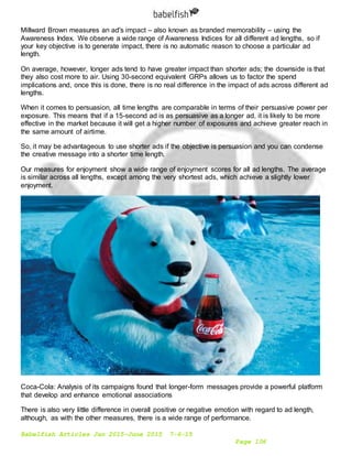 Babelfish Articles Jan 2015-June 2015 7-6-15
Page 106
Millward Brown measures an ad's impact – also known as branded memorability – using the
Awareness Index. We observe a wide range of Awareness Indices for all different ad lengths, so if
your key objective is to generate impact, there is no automatic reason to choose a particular ad
length.
On average, however, longer ads tend to have greater impact than shorter ads; the downside is that
they also cost more to air. Using 30-second equivalent GRPs allows us to factor the spend
implications and, once this is done, there is no real difference in the impact of ads across different ad
lengths.
When it comes to persuasion, all time lengths are comparable in terms of their persuasive power per
exposure. This means that if a 15-second ad is as persuasive as a longer ad, it is likely to be more
effective in the market because it will get a higher number of exposures and achieve greater reach in
the same amount of airtime.
So, it may be advantageous to use shorter ads if the objective is persuasion and you can condense
the creative message into a shorter time length.
Our measures for enjoyment show a wide range of enjoyment scores for all ad lengths. The average
is similar across all lengths, except among the very shortest ads, which achieve a slightly lower
enjoyment.
Coca-Cola: Analysis of its campaigns found that longer-form messages provide a powerful platform
that develop and enhance emotional associations
There is also very little difference in overall positive or negative emotion with regard to ad length,
although, as with the other measures, there is a wide range of performance.
 