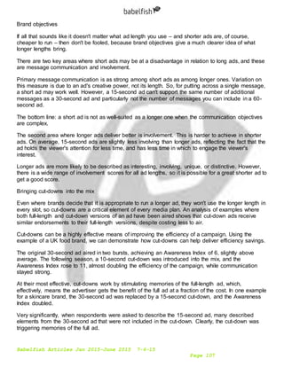 Babelfish Articles Jan 2015-June 2015 7-6-15
Page 107
Brand objectives
If all that sounds like it doesn't matter what ad length you use – and shorter ads are, of course,
cheaper to run – then don't be fooled, because brand objectives give a much clearer idea of what
longer lengths bring.
There are two key areas where short ads may be at a disadvantage in relation to long ads, and these
are message communication and involvement.
Primary message communication is as strong among short ads as among longer ones. Variation on
this measure is due to an ad's creative power, not its length. So, for putting across a single message,
a short ad may work well. However, a 15-second ad can't support the same number of additional
messages as a 30-second ad and particularly not the number of messages you can include in a 60-
second ad.
The bottom line: a short ad is not as well-suited as a longer one when the communication objectives
are complex.
The second area where longer ads deliver better is involvement. This is harder to achieve in shorter
ads. On average, 15-second ads are slightly less involving than longer ads, reflecting the fact that the
ad holds the viewer's attention for less time, and has less time in which to engage the viewer's
interest.
Longer ads are more likely to be described as interesting, involving, unique, or distinctive. However,
there is a wide range of involvement scores for all ad lengths, so it is possible for a great shorter ad to
get a good score.
Bringing cut-downs into the mix
Even where brands decide that it is appropriate to run a longer ad, they won't use the longer length in
every slot, so cut-downs are a critical element of every media plan. An analysis of examples where
both full-length and cut-down versions of an ad have been aired shows that cut-down ads receive
similar endorsements to their full-length versions, despite costing less to air.
Cut-downs can be a highly effective means of improving the efficiency of a campaign. Using the
example of a UK food brand, we can demonstrate how cut-downs can help deliver efficiency savings.
The original 30-second ad aired in two bursts, achieving an Awareness Index of 6, slightly above
average. The following season, a 10-second cut-down was introduced into the mix, and the
Awareness Index rose to 11, almost doubling the efficiency of the campaign, while communication
stayed strong.
At their most effective, cut-downs work by stimulating memories of the full-length ad, which,
effectively, means the advertiser gets the benefit of the full ad at a fraction of the cost. In one example
for a skincare brand, the 30-second ad was replaced by a 15-second cut-down, and the Awareness
Index doubled.
Very significantly, when respondents were asked to describe the 15-second ad, many described
elements from the 30-second ad that were not included in the cut-down. Clearly, the cut-down was
triggering memories of the full ad.
 