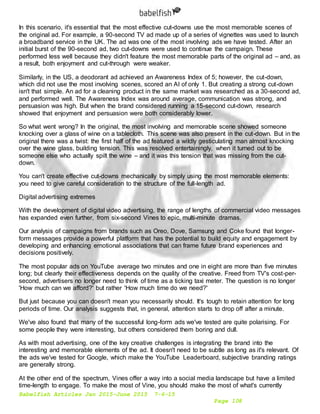 Babelfish Articles Jan 2015-June 2015 7-6-15
Page 108
In this scenario, it's essential that the most effective cut-downs use the most memorable scenes of
the original ad. For example, a 90-second TV ad made up of a series of vignettes was used to launch
a broadband service in the UK. The ad was one of the most involving ads we have tested. After an
initial burst of the 90-second ad, two cut-downs were used to continue the campaign. These
performed less well because they didn't feature the most memorable parts of the original ad – and, as
a result, both enjoyment and cut-through were weaker.
Similarly, in the US, a deodorant ad achieved an Awareness Index of 5; however, the cut-down,
which did not use the most involving scenes, scored an AI of only 1. But creating a strong cut-down
isn't that simple. An ad for a cleaning product in the same market was researched as a 30-second ad,
and performed well. The Awareness Index was around average, communication was strong, and
persuasion was high. But when the brand considered running a 15-second cut-down, research
showed that enjoyment and persuasion were both considerably lower.
So what went wrong? In the original, the most involving and memorable scene showed someone
knocking over a glass of wine on a tablecloth. This scene was also present in the cut-down. But in the
original there was a twist: the first half of the ad featured a wildly gesticulating man almost knocking
over the wine glass, building tension. This was resolved entertainingly, when it turned out to be
someone else who actually spilt the wine – and it was this tension that was missing from the cut-
down.
You can't create effective cut-downs mechanically by simply using the most memorable elements:
you need to give careful consideration to the structure of the full-length ad.
Digital advertising extremes
With the development of digital video advertising, the range of lengths of commercial video messages
has expanded even further, from six-second Vines to epic, multi-minute dramas.
Our analysis of campaigns from brands such as Oreo, Dove, Samsung and Coke found that longer-
form messages provide a powerful platform that has the potential to build equity and engagement by
developing and enhancing emotional associations that can frame future brand experiences and
decisions positively.
The most popular ads on YouTube average two minutes and one in eight are more than five minutes
long; but clearly their effectiveness depends on the quality of the creative. Freed from TV's cost-per-
second, advertisers no longer need to think of time as a ticking taxi meter. The question is no longer
'How much can we afford?' but rather 'How much time do we need?'
But just because you can doesn't mean you necessarily should. It's tough to retain attention for long
periods of time. Our analysis suggests that, in general, attention starts to drop off after a minute.
We've also found that many of the successful long-form ads we've tested are quite polarising. For
some people they were interesting, but others considered them boring and dull.
As with most advertising, one of the key creative challenges is integrating the brand into the
interesting and memorable elements of the ad. It doesn't need to be subtle as long as it's relevant. Of
the ads we've tested for Google, which make the YouTube Leaderboard, subjective branding ratings
are generally strong.
At the other end of the spectrum, Vines offer a way into a social media landscape but have a limited
time-length to engage. To make the most of Vine, you should make the most of what's currently
 