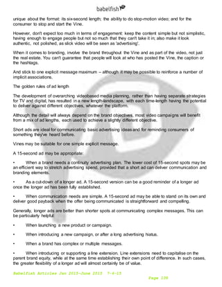 Babelfish Articles Jan 2015-June 2015 7-6-15
Page 109
unique about the format: its six-second length; the ability to do stop-motion video; and for the
consumer to stop and start the Vine.
However, don't expect too much in terms of engagement: keep the content simple but not simplistic,
having enough to engage people but not so much that they can't take it in; also make it look
authentic, not polished, as slick video will be seen as 'advertising'.
When it comes to branding, involve the brand throughout the Vine and as part of the video, not just
the real estate. You can't guarantee that people will look at who has posted the Vine, the caption or
the hashtags.
And stick to one explicit message maximum – although it may be possible to reinforce a number of
implicit associations.
The golden rules of ad length
The development of overarching videobased media planning, rather than having separate strategies
for TV and digital, has resulted in a new length-landscape, with each time-length having the potential
to deliver against different objectives, whatever the platform.
Although the detail will always depend on the brand objectives, most video campaigns will benefit
from a mix of ad lengths, each used to achieve a slightly different objective.
Short ads are ideal for communicating basic advertising ideas and for reminding consumers of
something they've heard before.
Vines may be suitable for one simple explicit message.
A 15-second ad may be appropriate:
• When a brand needs a continuity advertising plan. The lower cost of 15-second spots may be
an efficient way to stretch advertising spend, provided that a short ad can deliver communication and
branding elements.
• As a cut-down of a longer ad. A 15-second version can be a good reminder of a longer ad
once the longer ad has been fully established.
• When communication needs are simple. A 15-second ad may be able to stand on its own and
deliver good payback when the offer being communicated is straightforward and compelling.
Generally, longer ads are better than shorter spots at communicating complex messages. This can
be particularly helpful:
• When launching a new product or campaign.
• When introducing a new campaign, or after a long advertising hiatus.
• When a brand has complex or multiple messages.
• When introducing or supporting a line extension. Line extensions need to capitalise on the
parent brand equity, while at the same time establishing their own point of difference. In such cases,
the greater flexibility of a longer ad will almost certainly be of value.
 