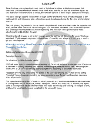 Babelfish Articles Jan 2015-June 2015 7-6-15
Page 11
Steve Carbone, managing director and head of digital and analytics at Mediacom agreed that
snackable clips are needed on mobile, since some video ads are still sold as 30-second spots. He
said that when consumers have a choice, they skip 50 percent of those longer ads halfway through.
That said, an eight-second cap could be a tough sell for brands that have already struggled to turn
traditional 60- and 30-second ads—which they spent decades perfecting for TV—into shorter digital
promos.
Plus, the growing fragmentation in how media companies sell video ads could make the eight-second
video just one more headache for media buyers. Just last week, eMarketer cited more video options
as a challenge that may hold back mobile spending. The research firm expects mobile video
advertising to hit $2.6 billion this year.
"Most brands will struggle to tell a story in eight seconds, as they still think in a TV world," Carbone
explained. "Eight seconds requires a different level of creativity and a huge shift in how you need to
get your message out."
Video Advertising:How Facebook,Twitter,Instagram,Tumblr and Snapchatare
Changingthe Rules
Debra Aho Williamson | December 22, 2014
Executive Summary
It’s primetime for video in social media.
2015 will see a rapid increase in video advertising on Facebook and other social platforms. Facebook
in particular is coming on strong and has the potential to put pressure on YouTube, which captures
nearly 20% of US video advertising spending right now, according to eMarketer estimates.
Facebook isn’t the only one angling for a slice of the video advertising pie. Twitter is beta testing
Promoted Videos; Instagram is rolling out video advertising; and Tumblr and Snapchat have new
video ad products.
This report details the growth of video on social properties and assesses the benefits and drawbacks
of placing video ads on Facebook, Twitter, Instagram, Tumblr and Snapchat. In addition, the report
looks at two important issues: whether these new video ad offerings are causing TV budgets to shift,
and how the social platforms are complicating the viewability issue.
 