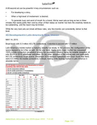 Babelfish Articles Jan 2015-June 2015 7-6-15
Page 110
A 60-second ad can be powerful in key circumstances such as:
• For developing a story.
• When a high level of involvement is desired.
• To generate buzz and word of mouth for a brand. We've seen ads as long as two or three
minutes that easily justify their cost by virtue of their status as 'events' but here the creativity needs to
be outstanding, and the reach may be limited.
While the very best ads can break all these rules, very few brands can consistently deliver to that
level.
4G Developmentin Latin America Is Slow, Uneven
MAY 14, 2015
Brazil leads with 5.3 million 4G LTE connections; Colombia is second with 1.7 million
Latin America’s mobile market is maturing steadily but slowly. In the process, the configuration of the
space appears to be in flux as well. On the one hand, nearly every major market has surpassed
100% mobile connection penetration among the population—Mexico being the notable exception, at
only 89.5% in 2015, eMarketer estimates. On the other, adoption of the mobile web and particularly
4G LTE connections is still scarce. December 2014 research byMobidia and Ovum found that there
were 5.3 million 4G mobile connections in Brazil, making it the leading market in Latin America in
absolute terms.
 