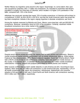 Babelfish Articles Jan 2015-June 2015 7-6-15
Page 111
Neither Mexico nor Argentina came second in the region. Surprisingly—to some extent—that spot
was occupied by Colombia, with 1.7 million 4G connections. It’s important to remember that Brazil’s
population is roughly five times that of Colombia, which resulted in a higher 3.4% penetration in the
latter, compared with 1.9% in the former.
eMarketer has previously reported that nearly 70% of mobile connections in Colombia will be linked to
a smartphone in 2020, up from 26.9% in Q3 2014, and that the South American nation has joined the
top three smartphone markets in the region, edging Argentina in absolute smartphone user terms.
Among the markets measured by Mobidia and Ovum, Mexico came dead last, with just 600,000 4G
connections. Moreover, penetration stood at 0.6% of the population. Certainly, advanced mobile
broadband connections are a niche market in the country.
Despite recent reforms aimed at leveling the playing field for both carriers and consumers, Mexico’s
mobile broadband market remains concentrated and its mobile infrastructure lagging. While Instituto
Federal de Telecomunicaciones (IFT), Mexico’s telecom regulator, found that América Móvil’s Telcel
held a 69.0% share of total mobile connections—including basic and advanced mobile devices—in
the country in September 2014, it controlled 85.0% of an estimated 53.1 million mobile broadband
subscriptions—including prepaid and postpaid plans linked to mobile phones and modems.
Other sources confirm that top-notch mobile networks in Latin America are slim. According to Cisco
Systems, there were only 8.9 million 4G connections in Latin America last year, representing 1.2% of
all mobile connections in the region. By comparison, infrastructure deployments and consumer
adoption of 4G were well on their way in Asia-Pacific and North America, with connections reaching
203.4 million and 169.1 million, respectively.
 
